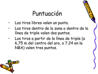 Puntuación 
• Los tiros libres valen un punto. 
• Los tiros dentro de la zona o dentro de la 
línea de triple valen dos puntos. 
• Los tiros a partir de la línea de triple (a 
6,75 m del centro del aro, o 7,24 en la 
NBA) valen tres puntos. 
 