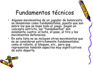 Fundamentos técnicos 
• Algunos movimientos de un jugador de baloncesto 
se denominan como fundamentales, puesto que son 
sobre los que se basa todo el juego. Según un 
concepto estricto, los "fundamentos" son 
solamente cuatro: el bote, el pase, el tiro y los 
movimientos defensivos. 
• En esta lista no se incluyen otros movimientos que 
no se consideran estrictamente fundamentales, 
como el rebote, el bloqueo, etc., pero que 
representan también aspectos muy significativos 
de este deporte. 
 