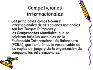 Competiciones 
internacionales 
• Las principales competiciones 
internacionales de selecciones nacionales 
son los Juegos Olímpicos y 
los Campeonatos Mundiales, que se 
celebran bajo los auspicios de la 
Federación Internacional de Baloncesto 
(FIBA), que también es la responsable de 
las reglas de juego y de la organización de 
campeonatos internacionales. 
 