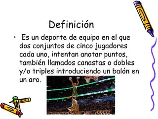 Definición 
• Es un deporte de equipo en el que 
dos conjuntos de cinco jugadores 
cada uno, intentan anotar puntos, 
también llamados canastas o dobles 
y/o triples introduciendo un balón en 
un aro. 
 