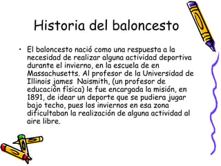 Historia del baloncesto 
• El baloncesto nació como una respuesta a la 
necesidad de realizar alguna actividad deportiva 
durante el invierno, en la escuela de en 
Massachusetts. Al profesor de la Universidad de 
Illinois james Naismith, (un profesor de 
educación física) le fue encargada la misión, en 
1891, de idear un deporte que se pudiera jugar 
bajo techo, pues los inviernos en esa zona 
dificultaban la realización de alguna actividad al 
aire libre. 
 