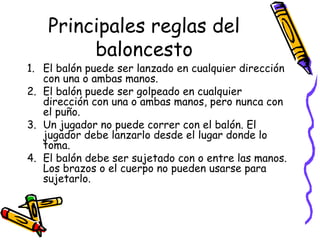 Principales reglas del 
baloncesto 
1. El balón puede ser lanzado en cualquier dirección 
con una o ambas manos. 
2. El balón puede ser golpeado en cualquier 
dirección con una o ambas manos, pero nunca con 
el puño. 
3. Un jugador no puede correr con el balón. El 
jugador debe lanzarlo desde el lugar donde lo 
toma. 
4. El balón debe ser sujetado con o entre las manos. 
Los brazos o el cuerpo no pueden usarse para 
sujetarlo. 
 