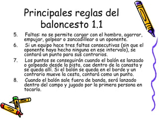 Principales reglas del 
baloncesto 1.1 
5. Faltas: no se permite cargar con el hombro, agarrar, 
empujar, golpear o zancadillear a un oponente. 
6. Si un equipo hace tres faltas consecutivas (sin que el 
oponente haya hecho ninguna en ese intervalo), se 
contará un punto para sus contrarios. 
7. Los puntos se conseguirán cuando el balón es lanzado 
o golpeado desde la pista, cae dentro de la canasta y 
se queda allí. Si el balón se queda en el borde y un 
contrario mueve la cesta, contará como un punto. 
8. Cuando el balón sale fuera de banda, será lanzado 
dentro del campo y jugado por la primera persona en 
tocarlo. 
 