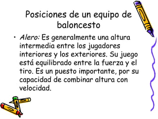 Posiciones de un equipo de 
baloncesto 
• Alero: Es generalmente una altura 
intermedia entre los jugadores 
interiores y los exteriores. Su juego 
está equilibrado entre la fuerza y el 
tiro. Es un puesto importante, por su 
capacidad de combinar altura con 
velocidad. 
 