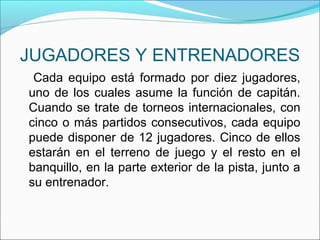 JUGADORES Y ENTRENADORES
Cada equipo está formado por diez jugadores,
uno de los cuales asume la función de capitán.
Cuando se trate de torneos internacionales, con
cinco o más partidos consecutivos, cada equipo
puede disponer de 12 jugadores. Cinco de ellos
estarán en el terreno de juego y el resto en el
banquillo, en la parte exterior de la pista, junto a
su entrenador.
 