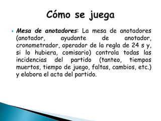  Mesa de anotadores: La mesa de anotadores
(anotador, ayudante de anotador,
cronometrador, operador de la regla de 24 s y,
si lo hubiera, comisario) controla todas las
incidencias del partido (tanteo, tiempos
muertos, tiempo de juego, faltas, cambios, etc.)
y elabora el acta del partido.
 
