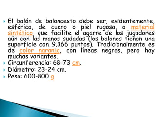  El balón de baloncesto debe ser, evidentemente,
esférico, de cuero o piel rugosa, o material
sintético, que facilite el agarre de los jugadores
aún con las manos sudadas (los balones tienen una
superficie con 9.366 puntos). Tradicionalmente es
de color naranja, con líneas negras, pero hay
muchas variantes.
 Circunferencia: 68-73 cm.
 Diámetro: 23-24 cm.
 Peso: 600-800 g
 