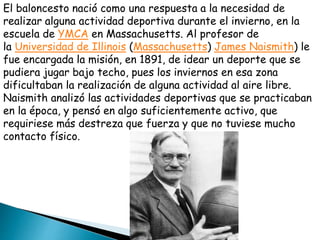 El baloncesto nació como una respuesta a la necesidad de
realizar alguna actividad deportiva durante el invierno, en la
escuela de YMCA en Massachusetts. Al profesor de
la Universidad de Illinois (Massachusetts) James Naismith) le
fue encargada la misión, en 1891, de idear un deporte que se
pudiera jugar bajo techo, pues los inviernos en esa zona
dificultaban la realización de alguna actividad al aire libre.
Naismith analizó las actividades deportivas que se practicaban
en la época, y pensó en algo suficientemente activo, que
requiriese más destreza que fuerza y que no tuviese mucho
contacto físico.
 