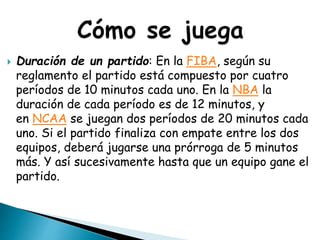  Duración de un partido: En la FIBA, según su
reglamento el partido está compuesto por cuatro
períodos de 10 minutos cada uno. En la NBA la
duración de cada período es de 12 minutos, y
en NCAA se juegan dos períodos de 20 minutos cada
uno. Si el partido finaliza con empate entre los dos
equipos, deberá jugarse una prórroga de 5 minutos
más. Y así sucesivamente hasta que un equipo gane el
partido.
 