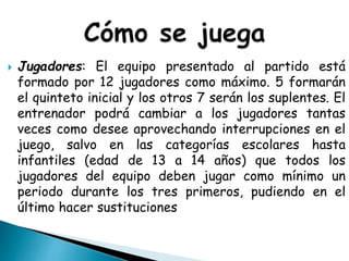  Jugadores: El equipo presentado al partido está
formado por 12 jugadores como máximo. 5 formarán
el quinteto inicial y los otros 7 serán los suplentes. El
entrenador podrá cambiar a los jugadores tantas
veces como desee aprovechando interrupciones en el
juego, salvo en las categorías escolares hasta
infantiles (edad de 13 a 14 años) que todos los
jugadores del equipo deben jugar como mínimo un
periodo durante los tres primeros, pudiendo en el
último hacer sustituciones
 