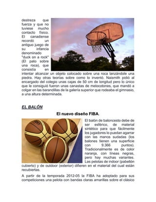 destreza que
fuerza y que no
tuviese mucho
contacto físico.
El canadiense
recordó un
antiguo juego de
su infancia
denominado
"duck on a rock"
(El pato sobre
una roca), que
consistía en
intentar alcanzar un objeto colocado sobre una roca lanzándole una
piedra. Hay otras teorías sobre como lo inventó. Naismith pidió al
encargado del colegio unas cajas de 50 cm de longitud pero lo único
que le consiguió fueron unas canastas de melocotones, que mandó a
colgar en las barandillas de la galería superior que rodeaba el gimnasio,
a una altura determinada.
EL BALÓN
El nuevo diseño FIBA.
El balón de baloncesto debe de
ser esférico, de material
sintético para que fácilmente
los jugadores lo puedan agarrar
con las manos sudadas (los
balones tienen una superficie
con 9.366 puntos).
Tradicionalmente es de color
naranja, con líneas negras,
pero hay muchas variantes.
Las pelotas de indoor (pabellón
cubierto) y de outdoor (exterior) difieren en el material del cual están
recubiertas.
A partir de la temporada 2012-05 la FIBA ha adoptado para sus
competiciones una pelota con bandas claras amarillas sobre el clásico
 