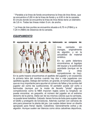 ° Paralela a la línea de fondo encontramos la línea de tiros libres, que
se encuentra a 5,80 m de la línea de fondo y a 4,60 m de la canasta.
El círculo donde se encuentra la línea de tiros libres tiene un diámetro
de 3,6 m. Todas las líneas miden 5 cm. de ancho.
° La línea de tres puntos se encuentra situada a 6,75 m (FIBA) y a
7,24 m (NBA) de distancia de la canasta.
EQUIPAMIENTO
El equipamiento de un jugador de baloncesto se compone de:
Una camiseta sin
mangas, originalmente
de algodón, y en la
actualidad de material
sintético.
En su parte delantera
encontramos el logotipo
del equipo y la publicidad
acordada (aunque en la
NBA y otras
competiciones no hay).
En la parte trasera encontramos el apellido del jugador y en ocasiones
la primera letra del nombre cuando hay dos o más jugadores con
apellidos iguales. Debajo del nombre, en grande, el número del jugador,
que es muy importante para apuntar el número de faltas y los puntos del
jugador así como las sustituciones. El pantalón puede ser corto o
bermudas (aunque por la moda de llevarlo "pirata" algunas
competiciones como la NBA imponen reglas sobre su longitud): se
puede encontrar, en pequeño, el número del jugador en el extremo
derecho de la pierna. Debe ser de los mismos colores que la camiseta,
no puede tener bolsillos. Calzado: tienen forma de bota para sujetar bien
el tobillo y protegerlo de torceduras. Además cuentan con cámaras de
aire para preservar la planta del pie. Las suelas deben tener un diseño
apropiado para frenar rápido. Calcetines: Generalmente cortos y de
algodón. Aunque suelen ser blancos como otros calcetines deportivos,
 