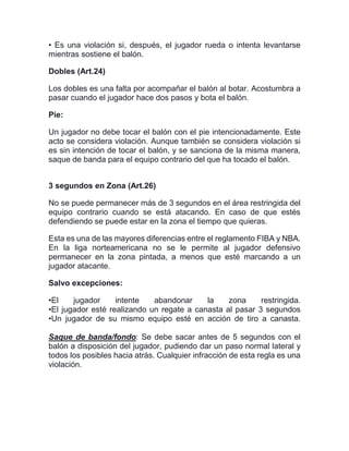 • Es una violación si, después, el jugador rueda o intenta levantarse
mientras sostiene el balón.
Dobles (Art.24)
Los dobles es una falta por acompañar el balón al botar. Acostumbra a
pasar cuando el jugador hace dos pasos y bota el balón.
Pie:
Un jugador no debe tocar el balón con el pie intencionadamente. Este
acto se considera violación. Aunque también se considera violación si
es sin intención de tocar el balón, y se sanciona de la misma manera,
saque de banda para el equipo contrario del que ha tocado el balón.
3 segundos en Zona (Art.26)
No se puede permanecer más de 3 segundos en el área restringida del
equipo contrario cuando se está atacando. En caso de que estés
defendiendo se puede estar en la zona el tiempo que quieras.
Esta es una de las mayores diferencias entre el reglamento FIBA y NBA.
En la liga norteamericana no se le permite al jugador defensivo
permanecer en la zona pintada, a menos que esté marcando a un
jugador atacante.
Salvo excepciones:
•El jugador intente abandonar la zona restringida.
•El jugador esté realizando un regate a canasta al pasar 3 segundos
•Un jugador de su mismo equipo esté en acción de tiro a canasta.
Saque de banda/fondo: Se debe sacar antes de 5 segundos con el
balón a disposición del jugador, pudiendo dar un paso normal lateral y
todos los posibles hacia atrás. Cualquier infracción de esta regla es una
violación.
 