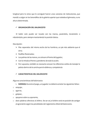 longitud pero lo único que le consiguió fueron unas canastas de melocotones, que
mandó a colgar en las barandillas de la galería superior que rodeaba el gimnasio, a una
altura determinada.
 ORGANIZACIÓN DEL BALONCESTO
El balón solo puede ser tocado con las manos, pasándolo, lanzándolo o
rebotándolo, pero siempre manteniendo la posición básica.
Descripción:
 Pies separados del mismo ancho de los hombros, un pie más adelante que el
otro;
 Rodillas flexionadas;
 Las palmas de las manos, se colocan al frente del jugador;
 Con la mirada al frente y pendiente de toda la acción.
 Por supuesto, también es necesario conocer los diferentes estilos de manejar la
pelota dentro de la cancha para la defensa y competencia
 CARACTERISTICAS DEL BALONCESTO
Algunas características del baloncesto:
1. NORMAS: Durante el juego, un jugador no deberá cometer las siguientes faltas:
o empujar,
o agarrar,
o golpear,
o apoyarse sobre su oponente,
o decir palabras ofensivas al árbitro. De ser así, el árbitro está en posición de castigar
al agraviante según las penalidades del reglamento oficial del baloncesto.
 