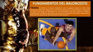 FUNDAMENTOS DEL BALONCESTO
*Rebote: El rebote es la acción mediante la cual un jugador, durante un salto, toma
posesión del balón que rebota del aro y/o tablero después de un lanzamiento no convertido.
La esencia del juego de baloncesto es una permanente lucha por obtener el balón o
sencillamente no perderlo, para ello es necesario que cada jugador esté atento y preparado en
todo momento para actuar eficientemente en cada situación.
 