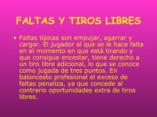 FALTAS Y TIROS LIBRES
• Faltas típicas son empujar, agarrar y
cargar. El jugador al que se le hace falta
en el momento en que está tirando y
que consigue encestar, tiene derecho a
un tiro libre adicional, lo que se conoce
como jugada de tres puntos. En
baloncesto profesional el exceso de
faltas penaliza, ya que concede al
contrario oportunidades extra de tiros
libres.
 