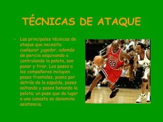 TÉCNICAS DE ATAQUE
• Las principales técnicas de
ataque que necesita
cualquier jugador, además
de pericia esquivando o
controlando la pelota, son
pasar y tirar. Los pases a
los compañeros incluyen
pases frontales, pases por
detrás de la espalda, pases
saltando y pases botando la
pelota; un pase que da lugar
a una canasta se denomina
asistencia.
 