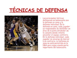 TÉCNICAS DE DEFENSA
• Las principales tácticas
defensivas en baloncesto son
la defensa en zona y la
defensa individual. En la
defensa en zona, cada jugador
es responsable de defender un
área de la pista alrededor de
la canasta donde intenta
encestar el equipo contrario.
En la defensa individual, cada
jugador se encarga de marcar
a un contrario. La defensa en
zona no está permitida en la
NBA pero sigue siendo parte
importante del baloncesto.
 