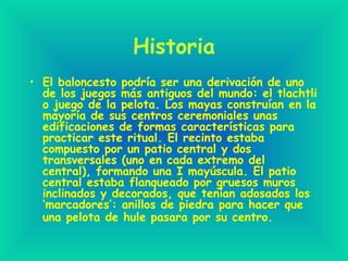 Historia
• El baloncesto podría ser una derivación de uno
de los juegos más antiguos del mundo: el tlachtli
o juego de la pelota. Los mayas construían en la
mayoría de sus centros ceremoniales unas
edificaciones de formas características para
practicar este ritual. El recinto estaba
compuesto por un patio central y dos
transversales (uno en cada extremo del
central), formando una I mayúscula. El patio
central estaba flanqueado por gruesos muros
inclinados y decorados, que tenían adosados los
‘marcadores’: anillos de piedra para hacer que
una pelota de hule pasara por su centro.
 
