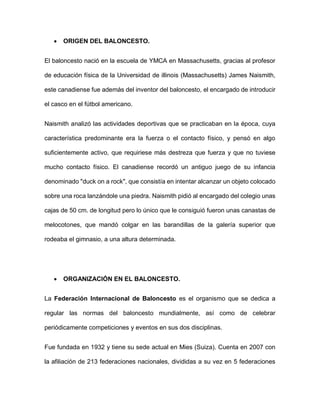  ORIGEN DEL BALONCESTO.
El baloncesto nació en la escuela de YMCA en Massachusetts, gracias al profesor
de educación física de la Universidad de illinois (Massachusetts) James Naismith,
este canadiense fue además del inventor del baloncesto, el encargado de introducir
el casco en el fútbol americano.
Naismith analizó las actividades deportivas que se practicaban en la época, cuya
característica predominante era la fuerza o el contacto físico, y pensó en algo
suficientemente activo, que requiriese más destreza que fuerza y que no tuviese
mucho contacto físico. El canadiense recordó un antiguo juego de su infancia
denominado "duck on a rock", que consistía en intentar alcanzar un objeto colocado
sobre una roca lanzándole una piedra. Naismith pidió al encargado del colegio unas
cajas de 50 cm. de longitud pero lo único que le consiguió fueron unas canastas de
melocotones, que mandó colgar en las barandillas de la galería superior que
rodeaba el gimnasio, a una altura determinada.
 ORGANIZACIÓN EN EL BALONCESTO.
La Federación Internacional de Baloncesto es el organismo que se dedica a
regular las normas del baloncesto mundialmente, así como de celebrar
periódicamente competiciones y eventos en sus dos disciplinas.
Fue fundada en 1932 y tiene su sede actual en Mies (Suiza). Cuenta en 2007 con
la afiliación de 213 federaciones nacionales, divididas a su vez en 5 federaciones
 