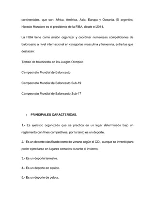 continentales, que son: África, América, Asia, Europa y Oceanía. El argentino
Horacio Muratore es el presidente de la FIBA, desde el 2014.
La FIBA tiene como misión organizar y coordinar numerosas competiciones de
baloncesto a nivel internacional en categorías masculina y femenina, entre las que
destacan:
Torneo de baloncesto en los Juegos Olímpico
Campeonato Mundial de Baloncesto
Campeonato Mundial de Baloncesto Sub-19
Campeonato Mundial de Baloncesto Sub-17
 PRINCIPALES CARACTERICAS.
1.- Es ejercicio organizado que se practica en un lugar determinado bajo un
reglamento con fines competitivos, por lo tanto es un deporte.
2.- Es un deporte clasificado como de verano según el COI, aunque se inventó para
poder ejercitarse en lugares cerrados durante el invierno.
3.- Es un deporte terrestre.
4.- Es un deporte en equipo.
5.- Es un deporte de pelota.
 