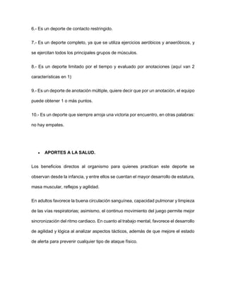 6.- Es un deporte de contacto restringido.
7.- Es un deporte completo, ya que se utiliza ejercicios aeróbicos y anaeróbicos, y
se ejercitan todos los principales grupos de músculos.
8.- Es un deporte limitado por el tiempo y evaluado por anotaciones (aquí van 2
características en 1)
9.- Es un deporte de anotación múltiple, quiere decir que por un anotación, el equipo
puede obtener 1 o más puntos.
10.- Es un deporte que siempre arroja una victoria por encuentro, en otras palabras:
no hay empates.
 APORTES A LA SALUD.
Los beneficios directos al organismo para quienes practican este deporte se
observan desde la infancia, y entre ellos se cuentan el mayor desarrollo de estatura,
masa muscular, reflejos y agilidad.
En adultos favorece la buena circulación sanguínea, capacidad pulmonar y limpieza
de las vías respiratorias; asimismo, el continuo movimiento del juego permite mejor
sincronización del ritmo cardiaco. En cuanto al trabajo mental, favorece el desarrollo
de agilidad y lógica al analizar aspectos tácticos, además de que mejore el estado
de alerta para prevenir cualquier tipo de ataque físico.
 