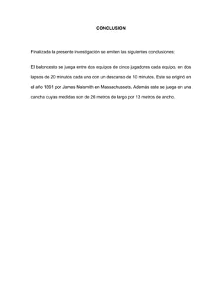 CONCLUSION
Finalizada la presente investigación se emiten las siguientes conclusiones:
El baloncesto se juega entre dos equipos de cinco jugadores cada equipo, en dos
lapsos de 20 minutos cada uno con un descanso de 10 minutos. Este se originó en
el año 1891 por James Naismith en Massachussets. Además este se juega en una
cancha cuyas medidas son de 26 metros de largo por 13 metros de ancho.
 