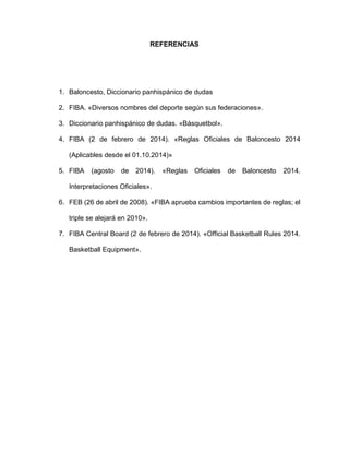 REFERENCIAS
1. Baloncesto, Diccionario panhispánico de dudas
2. FIBA. «Diversos nombres del deporte según sus federaciones».
3. Diccionario panhispánico de dudas. «Básquetbol».
4. FIBA (2 de febrero de 2014). «Reglas Oficiales de Baloncesto 2014
(Aplicables desde el 01.10.2014)»
5. FIBA (agosto de 2014). «Reglas Oficiales de Baloncesto 2014.
Interpretaciones Oficiales».
6. FEB (26 de abril de 2008). «FIBA aprueba cambios importantes de reglas; el
triple se alejará en 2010».
7. FIBA Central Board (2 de febrero de 2014). «Official Basketball Rules 2014.
Basketball Equipment».
 