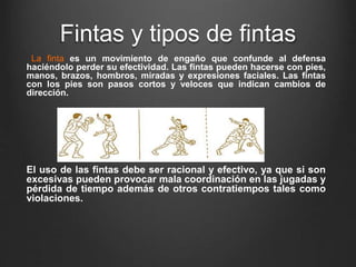 Fintas y tipos de fintas
La finta es un movimiento de engaño que confunde al defensa
haciéndolo perder su efectividad. Las fintas pueden hacerse con pies,
manos, brazos, hombros, miradas y expresiones faciales. Las fintas
con los pies son pasos cortos y veloces que indican cambios de
dirección.
El uso de las fintas debe ser racional y efectivo, ya que si son
excesivas pueden provocar mala coordinación en las jugadas y
pérdida de tiempo además de otros contratiempos tales como
violaciones.
 