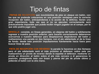Tipo de fintas
FINTAS DE RECEPCIÓN son movimientos de pies en ataque sin balón, con
los que se pretende colocarnos en una posición ventajosa para la correcta
recepción del balón, anticipándonos a la acción de la defensa. tienen una
gran importancia, toda vez que si no se ejecutan correctamente será
prácticamente imposible que pueda recibir ningún jugador en el campo, por lo
que sólo podría jugar uno.
SENCILLA consiste, en líneas generales, en alejarse del balón y súbitamente
regresar a nuestra posición anterior. para hacerlo correctamente deberemos
acercarnos a nuestro defensor para desplazarnos alejándonos del balón y
realizaremos una parada en dos tiempos, con el pie adelantado el de la línea
de fondo. desde esta posición impulsaremos fuertemente hacia fuera para
buscar línea de pase.
FINTA DE RECEPCIÓN CON REVERSO la parada la hacemos en dos tiempos
pero el pie adelantado será el más próximo al defensor. sobre este pie
realizaremos un pivote de reverso dando la espalda al defensor. mediante un
pivote en dirección al balón sobre el pie más cercano a él ganaremos la
posición, protegiendo ésta con brazo y pierna del pie de pivote último y
pidiendo el balón con la otra mano.
 