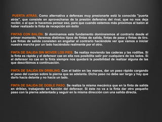 PUERTA ATRÁS. Como alternativa a defensas muy presionarte está la conocida "puerta
atrás", que consiste en aprovecharse de la presión defensiva del rival, que no nos deja
recibir, o al que le hacemos pensar eso, para que cuando estemos más próximos al balón al
haber realizado la finta de recepción sin éxito
FINTAS CON BALÓN. Si dominamos este fundamento dominaremos al contrario desde el
primer momento. Veremos distintos tipos de fintas de salida, fintas de pase y fintas de tiro.
Las fintas de salida consisten en engañar al contrario haciéndole ver que vamos a iniciar
nuestra marcha por un lado haciéndolo realmente por el otro.
FINTA DE SALIDA SIN MOVER LOS PIES. Se realiza moviendo las caderas y las rodillas. Si
la finta es rápida y el defensor cae en ella nos posibilita salir por cualquiera de los lados. Si
el defensor no cae en la finta siempre nos quedará la posibilidad de realizar alguna de las
que describimos a continuación.
FINTA DE SALIDA EN DRIBLING. Con el balón en las manos, dar un paso rápido cargando
el peso del cuerpo sobre la pierna que se adelanta. Dicho paso no debe ser largo y hay que
darlo hacia delante y no hacia un lado.
FINTA DE SALIDA DE DOBLE PASO. Se realiza la misma mecánica que en la finta de salida
en driblan, trabajando en función del defensor. Si éste no va a la finta dar otro pequeño
paso con la pierna adelantada y seguir en la misma dirección con una salida directa.
 
