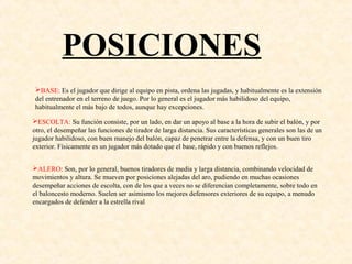 POSICIONES
BASE: Es el jugador que dirige al equipo en pista, ordena las jugadas, y habitualmente es la extensión
del entrenador en el terreno de juego. Por lo general es el jugador más habilidoso del equipo,
habitualmente el más bajo de todos, aunque hay excepciones.
ESCOLTA: Su función consiste, por un lado, en dar un apoyo al base a la hora de subir el balón, y por
otro, el desempeñar las funciones de tirador de larga distancia. Sus características generales son las de un
jugador habilidoso, con buen manejo del balón, capaz de penetrar entre la defensa, y con un buen tiro
exterior. Físicamente es un jugador más dotado que el base, rápido y con buenos reflejos.
ALERO: Son, por lo general, buenos tiradores de media y larga distancia, combinando velocidad de
movimientos y altura. Se mueven por posiciones alejadas del aro, pudiendo en muchas ocasiones
desempeñar acciones de escolta, con de los que a veces no se diferencian completamente, sobre todo en
el baloncesto moderno. Suelen ser asimismo los mejores defensores exteriores de su equipo, a menudo
encargados de defender a la estrella rival
 
