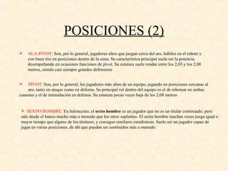 POSICIONES (2)
 ALA-PIVOT: Son, por lo general, jugadores altos que juegan cerca del aro, hábiles en el rebote y
con buen tiro en posiciones dentro de la zona. Su característica principal suele ser la potencia,
desempeñando en ocasiones funciones de pívot. Su estatura suele rondar entre los 2,03 y los 2,08
metros, siendo casi siempre grandes defensores
 PIVOT: Son, por lo general, los jugadores más altos de un equipo, jugando en posiciones cercanas al
aro, tanto en ataque como en defensa. Su principal rol dentro del equipo es el de rebotear en ambas
canastas y el de intimidación en defensa. Su estatura pocas veces baja de los 2,08 metros
 SEXTO HOMBRE: En baloncesto, el sexto hombre es un jugador que no es un titular continuado, pero
sale desde el banco mucho más a menudo que los otros suplentes. El sexto hombre muchas veces juega igual o
mayor tiempo que alguno de los titulares, y consigue similares estadísticas. Suele ser un jugador capaz de
jugar en varias posiciones, de ahí que puedan ser sustituidos más a menudo.
 