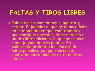 FALTAS Y TIROS LIBRES
• Faltas típicas son empujar, agarrar y
cargar. El jugador al que se le hace falta
en el momento en que está tirando y
que consigue encestar, tiene derecho a
un tiro libre adicional, lo que se conoce
como jugada de tres puntos. En
baloncesto profesional el exceso de
faltas penaliza, ya que concede al
contrario oportunidades extra de tiros
libres.
 