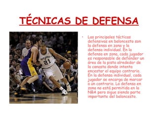 TÉCNICAS DE DEFENSA
• Las principales tácticas
defensivas en baloncesto son
la defensa en zona y la
defensa individual. En la
defensa en zona, cada jugador
es responsable de defender un
área de la pista alrededor de
la canasta donde intenta
encestar el equipo contrario.
En la defensa individual, cada
jugador se encarga de marcar
a un contrario. La defensa en
zona no está permitida en la
NBA pero sigue siendo parte
importante del baloncesto.
 