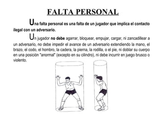 Una falta personal es una falta de un jugador que implica el contacto
ilegal con un adversario.
Un jugador no debeno debe agarrar, bloquear, empujar, cargar, ni zancadillear a
un adversario, no debe impedir el avance de un adversario extendiendo la mano, el
brazo, el codo, el hombro, la cadera, la pierna, la rodilla, o el pie, ni doblar su cuerpo
en una posición "anormal" (excepto en su cilindro), ni debe incurrir en juego brusco o
violento.      
FALTA PERSONAL
 
