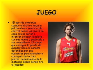 JUEGO
• El partido comienza
cuando el árbitro lanza la
pelota al aire en el círculo
central donde los pívots de
cada equipo saltan e
intentan golpear la pelota
con sus manos y pasársela a
sus compañeros. El equipo
que consigue la pelota de
avanzar hacia la canasta
defendida por sus
oponentes para encestar y
conseguir dos o tres
puntos, dependiendo de la
distancia desde donde tire
el jugador.
 
