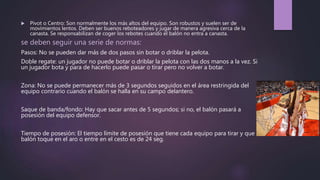  Pivot o Centro: Son normalmente los más altos del equipo. Son robustos y suelen ser de
movimientos lentos. Deben ser buenos reboteadores y jugar de manera agresiva cerca de la
canasta. Se responsabilizan de coger los rebotes cuando el balón no entra a canasta.
se deben seguir una serie de normas:
Pasos: No se pueden dar más de dos pasos sin botar o driblar la pelota.
Doble regate: un jugador no puede botar o driblar la pelota con las dos manos a la vez. Si
un jugador bota y para de hacerlo puede pasar o tirar pero no volver a botar.
Zona: No se puede permanecer más de 3 segundos seguidos en el área restringida del
equipo contrario cuando el balón se halla en su campo delantero.
Saque de banda/fondo: Hay que sacar antes de 5 segundos; si no, el balón pasará a
posesión del equipo defensor.
Tiempo de posesión: El tiempo límite de posesión que tiene cada equipo para tirar y que el
balón toque en el aro o entre en el cesto es de 24 seg.
 