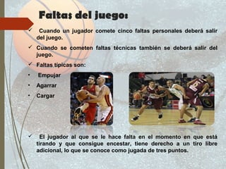 Faltas del juego:
 Cuando un jugador comete cinco faltas personales deberá salir
del juego.
 Cuando se cometen faltas técnicas también se deberá salir del
juego.
 Faltas típicas son:
• Empujar
• Agarrar
• Cargar
 El jugador al que se le hace falta en el momento en que está
tirando y que consigue encestar, tiene derecho a un tiro libre
adicional, lo que se conoce como jugada de tres puntos.
 