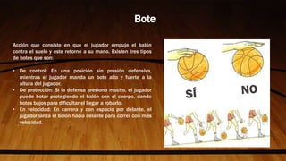 Acción que consiste en que el jugador empuje el balón
contra el suelo y este retorne a su mano. Existen tres tipos
de botes que son:
• De control: En una posición sin presión defensiva,
mientras el jugador manda un bote alto y fuerte a la
altura del jugador.
• De protección: Si la defensa presiona mucho, el jugador
puede botar protegiendo el balón con el cuerpo, dando
botes bajos para dificultar el llegar a robarlo.
• En velocidad: En carrera y con espacio por delante, el
jugador lanza el balón hacia delante para correr con más
velocidad.
Bote
 