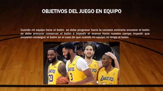 Cuando mi equipo tiene el balón se debe progresar hacia la canasta contraria encestar el balón
se debe procurar conservar el balón e impedir el avance hacia nuestro campo impedir que
encesten conseguir el balón en el caso de que cuando mi equipo no tenga el balón
OBJETIVOS DEL JUEGO EN EQUIPO
 