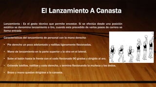 Lanzamiento : Es el gesto técnico que permite encestar. Si se efectúa desde una posición
estática se denomina lanzamiento o tiro, cuando esta precedido de varios pasos de carrera se
llama entrada
Características del lanzamiento de personal con la mano derecha:
• Pie derecho un poco adelantado y rodillas ligeramente flexionadas.
• Mano de lanzamiento en la parte superior y la otra en el lateral.
• Sube el balón hasta la frente con el codo flexionado 90 grados y dirigido al aro.
• Extiende tobillos, rodillas y codo derecho, y termina flexionando la muñeca y los dedos.
• Brazo y mano quedan dirigidos a la canasta.
El Lanzamiento A Canasta
 