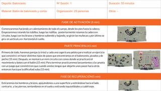 Deporte: Baloncesto Nº Sesión: 1 Duración: 55 minutos
Material: Balón de baloncesto y conos Organización: 29 personas Otros: -
FASE DE ACTIVACIÓN (5 min)
Comenzaremos haciendo un calentamiento de todo el cuerpo, desde los pies hasta la cabeza.
Empezaremos rotando los tobillos, luego las rodillas, posteriormente rotamos la cadera en
círculos, luego con los brazos y hombros subiendo y bajando, se giran las muñecas y por último se
gira en vertical y en horizontal el cuello.
PARTE PRINCIPAL(45 min)
Primero de todo, haremos parejas (o tríos) y cada una cogerá una pelota para realizar un ejercicio
que consistirá en hacer distintos tipos de pases que encontramos en el baloncesto, picados y de
pecho (15 min). Después, se montará un mini circuito con conos donde se practicará el
movimiento y botes con el balón.(15 min). Para terminar practicaremos lanzamientos a la canasta
con un juego que consistirá en que cuando anotes tengas que alejarte unos pasos hacia atrás
entonces hará que la dificultad suba.(15 min).
FASE DE RECUPERACIÓN(5 min)
Estiraremos los hombros y brazos, apoyándonos a una superficie y estirándose hacia el lado
contrario, y las piernas, sentandonos en el suelo y estirando isquiotibiales y cuádriceps.
 