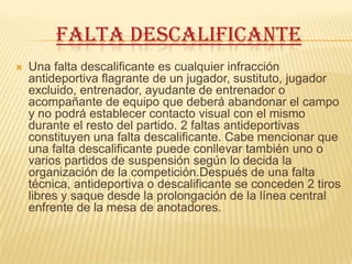 FALTA DESCALIFICANTE
   Una falta descalificante es cualquier infracción
    antideportiva flagrante de un jugador, sustituto, jugador
    excluido, entrenador, ayudante de entrenador o
    acompañante de equipo que deberá abandonar el campo
    y no podrá establecer contacto visual con el mismo
    durante el resto del partido. 2 faltas antideportivas
    constituyen una falta descalificante. Cabe mencionar que
    una falta descalificante puede conllevar también uno o
    varios partidos de suspensión según lo decida la
    organización de la competición.Después de una falta
    técnica, antideportiva o descalificante se conceden 2 tiros
    libres y saque desde la prolongación de la línea central
    enfrente de la mesa de anotadores.
 