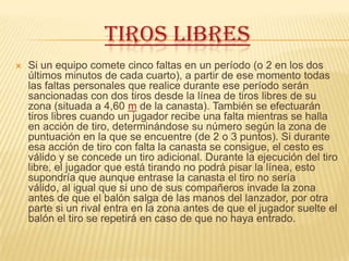 TIROS LIBRES
   Si un equipo comete cinco faltas en un período (o 2 en los dos
    últimos minutos de cada cuarto), a partir de ese momento todas
    las faltas personales que realice durante ese período serán
    sancionadas con dos tiros desde la línea de tiros libres de su
    zona (situada a 4,60 m de la canasta). También se efectuarán
    tiros libres cuando un jugador recibe una falta mientras se halla
    en acción de tiro, determinándose su número según la zona de
    puntuación en la que se encuentre (de 2 o 3 puntos). Si durante
    esa acción de tiro con falta la canasta se consigue, el cesto es
    válido y se concede un tiro adicional. Durante la ejecución del tiro
    libre, el jugador que está tirando no podrá pisar la línea, esto
    supondría que aunque entrase la canasta el tiro no sería
    válido, al igual que si uno de sus compañeros invade la zona
    antes de que el balón salga de las manos del lanzador, por otra
    parte si un rival entra en la zona antes de que el jugador suelte el
    balón el tiro se repetirá en caso de que no haya entrado.
 