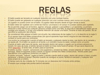 REGLAS
   El balón puede ser lanzado en cualquier dirección con una o ambas manos.
   El balón puede ser golpeado en cualquier dirección con una o ambas manos, pero nunca con el puño.
   Un jugador no puede correr con el balón. El jugador debe lanzarlo desde el lugar donde lo toma.
   El balón debe ser sujetado con o entre las manos. Los brazos o el cuerpo no pueden usarse para sujetarlo.
   No se permite cargar con el hombro, agarrar, empujar, golpear o zancadillear a un oponente. La primera
    infracción a esta norma por cualquier persona contará como una falta, la segunda lo descalificará hasta que se
    consiga una canasta, o, si hay una evidente intención de causar una lesión, durante el resto del partido. No se
    permitirá la sustitución del infractor.
   Se considerará falta golpear el balón con el puño, las violaciones de las reglas 3 y 4, y lo descrito en la regla 5.
   Si un equipo hace tres faltas consecutivas (sin que el oponente haya hecho ninguna en ese intervalo), se
    contará un punto para sus contrarios.
   Los puntos se conseguirán cuando el balón es lanzado o golpeado desde la pista, cae dentro de la canasta y
    se queda allí. Si el balón se queda en el borde y un contrario mueve la cesta, contará como un punto.
   Cuando el balón sale fuera de banda, será lanzado dentro del campo y jugado por la primera persona en
    tocarlo. En caso de duda, el árbitro lanzará el balón en línea recta hacia el campo. El que saca dispone de
    cinco segundos. Si tarda más, el balón pasa al oponente.
   El árbitro auxiliar, "umpire", sancionará a los jugadores y anotará las faltas, avisará además al "referee" (árbitro
    principal, véase el siguiente punto) cuando un equipo cometa tres faltas consecutivas. Tendrá poder para
    descalificar a los jugadores conforme a la regla 5.
   El árbitro principal, "referee", jugará el balón y decide cuando está en juego, dentro del campo o fuera, a quién
    pertenece, y llevará el tiempo. Decidirá cuando se consigue un punto, llevará el marcador y cualquier otra
    tarea propia de un árbitro.
   El tiempo será de dos mitades de 15 minutos con un descanso de 5 minutos entre ambas.
   El equipo que consiga más puntos será el vencedor.
 