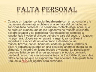 FALTA PERSONAL
   Cuando un jugador contacta ilegalmente con un adversario y le
    causa una desventaja u obtiene una ventaja del contacto, se
    sanciona falta personal. Se considera contacto ilegal aquel que
    se produce cuando uno de los jugadores no respeta el cilindro
    del otro jugador y se considera responsable del contacto al
    jugador que invade el cilindro del otro o sale del suyo. Un jugador
    no agarrará, bloqueará, empujará, cargará, zancadilleará ni
    impedirá el avance de un adversario extendiendo las
    manos, brazos, codos, hombros, caderas, piernas, rodillas ni
    pies; ni doblará su cuerpo en una posición ‘anormal’ (fuera de su
    cilindro), ni incurrirá en juego brusco o violento. La penalización
    para una falta personal es un saque para el equipo contrario
    desde el punto más cercano en la línea de fondo/lateral, salvo las
    faltas de equipo que se expondrán más adelante. A la quinta falta
    (6ta. en la NBA) el jugador será eliminado.
 