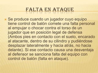 FALTA EN ATAQUE
   Se produce cuando un jugador cuyo equipo
    tiene control de balón comete una falta personal
    al empujar o chocar contra el torso de un
    jugador que en posición legal de defensa
    (Ambos pies en contacto con el suelo, encarado
    al atacante, dentro de su cilindro y pudiéndose
    desplazar lateralmente y hacia atrás, no hacia
    delante). Si ese contacto causa una desventaja
    al defensor se sanciona falta del equipo con
    control de balón (falta en ataque).
 