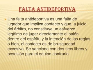 FALTA ANTIDEPORTIVA
   Una falta antideportiva es una falta de
    jugador que implica contacto y que, a juicio
    del árbitro, no constituye un esfuerzo
    legítimo de jugar directamente el balón
    dentro del espíritu y la intención de las reglas
    o bien, el contacto es de brusquedad
    excesiva. Se sanciona con dos tiros libres y
    posesión para el equipo contrario.
 
