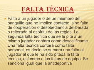 FALTA TÉCNICA
   Falta a un jugador o de un miembro del
    banquillo que no implica contacto, sino falta
    de cooperación o desobediencia deliberada
    o reiterada al espíritu de las reglas. La
    segunda falta técnica que se le pite a un
    mismo jugador contará como descalificante.
    Una falta técnica contará como falta
    personal, es decir, se sumará una falta al
    jugador al que le ha sido pitada la falta
    técnica, así como a las faltas de equipo. Se
    sanciona igual que la antideportiva
 